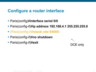 Configure a router interface Paris(config)# interface serial 0/0  Paris(config-if)# ip address 192.168.4.1 255.255.255.0 (Paris(config-if)# clock rate 64000 ) Paris(config-if)# no shutdown Paris(config-if)# exit  DCE only 