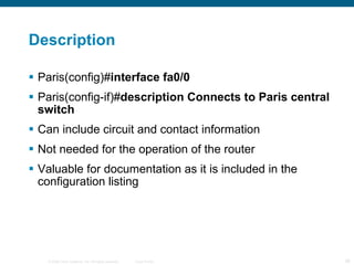 Description Paris(config)# interface fa0/0  Paris(config-if)# description Connects to Paris central switch  Can include circuit and contact information Not needed for the operation of the router Valuable for documentation as it is included in the configuration listing 