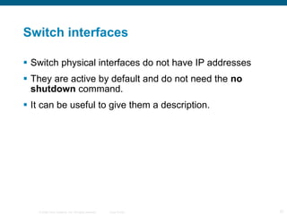 Switch interfaces Switch physical interfaces do not have IP addresses They are active by default and do not need the  no shutdown  command. It can be useful to give them a description. 