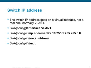 Switch IP address The switch IP address goes on a virtual interface, not a real one, normally VLAN1. SwA(config)# interface VLAN1  SwA(config-if)# ip address 172.16.255.1 255.255.0.0 SwA(config-if)# no shutdown SwA(config-if)# exit  
