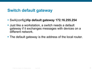 Switch default gateway SwA(config)# ip default gateway 172.16.255.254  Just like a workstation, a switch needs a default gateway if it exchanges messages with devices on a different network. The default gateway is the address of the local router. 