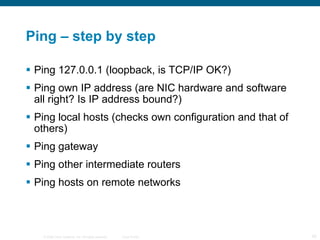 Ping – step by step Ping 127.0.0.1 (loopback, is TCP/IP OK?) Ping own IP address (are NIC hardware and software all right? Is IP address bound?) Ping local hosts (checks own configuration and that of others) Ping gateway Ping other intermediate routers Ping hosts on remote networks 