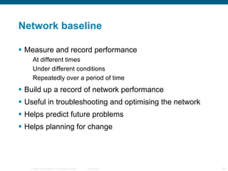 Network baseline Measure and record performance At different times Under different conditions Repeatedly over a period of time Build up a record of network performance Useful in troubleshooting and optimising the network Helps predict future problems Helps planning for change 