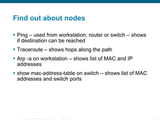 Find out about nodes Ping – used from workstation, router or switch – shows if destination can be reached Traceroute – shows hops along the path Arp -a on workstation – shows list of MAC and IP addresses show mac-address-table on switch – shows list of MAC addresses and switch ports 