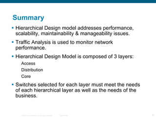 Summary Hierarchical Design model addresses performance, scalability, maintainability & manageability issues. Traffic Analysis is used to monitor network performance. Hierarchical Design Model is composed of 3 layers: Access Distribution Core Switches selected for each layer must meet the needs of each hierarchical layer as well as the needs of the business. 