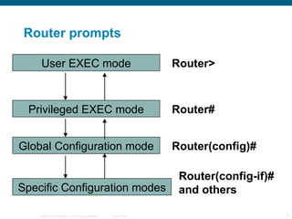 Router prompts User EXEC mode Privileged EXEC mode Global Configuration mode Specific Configuration modes Router> Router# Router(config)# Router(config-if)# and others 