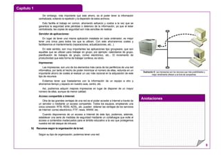 Capítulo 1
Anotaciones
8
Sin embargo, más importante que este ahorro, es el poder tener la información
centralizada, evitando la repetición y la dispersión de estos archivos.
Esto facilita el trabajo en común, ahorrando esfuerzo y costos a la vez que se
garantiza la seguridad ante pérdidas o deterioro de la información, ya que al estar
centralizada, las copias de seguridad son más sencillas de realizar.
Servidor de aplicaciones:
En lugar de tener una misma aplicación instalada en cada ordenador, es mejor
tener una única para todos los que la utilicen. Con esto ahorraremos costes y
facilitaremos el mantenimiento (reparaciones, actualizaciones, etc...).
En este sentido, son muy importantes las aplicaciones tipo groupware, que son
aquellas que se utilizan para trabajar en grupo, por ejemplo: calendarios de grupo,
planificación de trabajos de grupo, correo electrónico, etc... El incremento de
productividad que esta forma de trabajar conlleva, es obvio.
Impresoras:
Las impresoras, son uno de los elementos más caros de los periféricos de una red
informática, por tanto el hecho de poder minimizar el número de ellas, redunda en un
importante ahorro de costes al realizar un uso más racional en la adquisición de este
tipo de recursos.
Evitamos tener que trasladarnos con la información de un equipo a otro y
ahorramos tiempo y espacio en nuestro aula, centro, etc.
Así, podremos adquirir mejores impresoras en lugar de disponer de un mayor
número de ellas, aunque de menor calidad.
Acceso compartido a Internet.
Otra de las grandes ventajas de una red es el poder acceder a Internet a través de
un servidor o mediante un acceso compartido. Todos los equipos, empleando una
única conexión: RTB, RDSI, ADSL, etc. pueden obtener las ventajas de los servicios
de Internet: correo electrónico, FTP, news, WWW, etc.
Cuando disponemos de un acceso a Internet de este tipo, podemos, además,
establecer una serie de medidas de seguridad mediante un cortafuegos que evite el
acceso a contenidos inadecuados para el ámbito educativo a la vez que protegemos
nuestra red del ataque de intrusos.
b) Recursos según la organización de la red.
Según su tipo de organización, podemos tener una red:
Ilustración 6: Las impresoras son los recursos que más posibilidades y
mejor rendimiento ofrecen a la hora de compartirse.
 