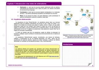 Capítulo 1:Introducción a las redes de ordenadores
Anotaciones
REDES EN EDUCACIÓN 2 9
• Distribuida: en este caso los recursos estarán distribuidos entre los distintos
ordenadores que conforman la red y cada uno podrá, o no, ofrecer a los demás
los recursos de que disponga.
• Centralizada: en este caso los recursos estarán centralizados en un ordenador
servidor, y los demás ordenadores accederán a él solicitando sus recursos.
• Mixta: es una mezcla de ambas, con parte distribuida y parte centralizada. El
grado de centralización puede ser variable en cada caso.
4.3. Arquitectura cliente-servidor.
La arquitectura de tipo Cliente-Servidor, se caracteriza porque tiene sus recursos
distribuidos entre los distintos ordenadores que forman la red y cada uno podrá, o no,
ofrecer a los demás los recursos que posea. El grado, menor o mayor, en que estén
distribuidos, puede ser muy variable. Esto implica un tráfico por la red, de todo tipo de
objetos, no sólo datos. La red se convierte así en un elemento crítico y, con ella, la figura de
administrador de la red. El objetivo es proporcionar más potencia al usuario final, con el
objetivo de aumentar la operatividad.
El hecho de adoptar este tipo de arquitectura, aparte de afectar al entramado de
hardware y software, supone cambios en la estructura de funcionamiento de un sistema de
información.
La arquitectura Cliente-Servidor supone, normalmente, una mezcla de hardware,
software y componentes de red, de distintos fabricantes. Por tanto tienen que ser
arquitecturas de sistemas abiertos, capaces de utilizar hardware y software de distintos
fabricantes, en contraste con los sistemas cerrados, o de un sólo fabricante.
INTERNET
Aula informática
Secretaría
SERVIDOR
SERVIDOR
IMPRESORA
Impresora color
Ilustración 7: Observamos como en ésta red existen una serie de servidores
que pueden gestionar distintas aplicaciones mientras que en otras
dependencias del centro existen redes de igual a igual.
Nota:
Los sistemas abiertos son aquellos que, siguiendo unas normas internacionales de
estandarización permiten interoperar distintos elementos de distintos fabricantes, de
manera que las redes o los mismo equipos puedan crecer y operar con otros equipos
sin ningún problema y que una misma aplicación pueda trabajar en equipos de distintos
fabricantes.
Las instituciones de estandarización con más influencia son la ISO http://www.iso.com/
y la IEEE http://www.ieee.org/portal/index.jsp
 