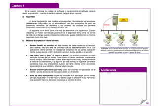 Capítulo 1
Anotaciones
10
Si se quieren minimizar los costes de software y mantenimiento, el software debería
residir en el servidor y, cuando el cliente lo ejecute, cargarlo en su memoria.
a) Seguridad.
Un tema importante en este modelo es la seguridad. Normalmente los servidores,
debidamente configurados por el administrador, son los encargados de pedir las
passwords necesarias, de identificar a los usuarios, de conceder los permisos
pertinentes para acceder a los distintos recursos, etc.
La seguridad es un tema clave a la hora de determinar una arquitectura. Cuando
utilizamos un modelo centralizado garantizamos la seguridad desde todos los puntos
de vista, sin embargo, cuando empleamos redes entre iguales obtendremos un nivel de
seguridad mucho más bajo.
b) Modelos de arquitectura cliente-servidor.
• Modelo basado en servidor: en este modelo los datos residen en el servidor,
pero además, hay una serie de procesos que se ejecutan también en él. Las
aplicaciones cliente-servidor, en realidad se componen de dos partes, aplicación
cliente, que se ejecuta en él, y aplicación servidor, que se ejecuta en el servidor.
• Las redes “peer to peer” o “punto a punto”, se pueden considerar un caso
particular de este tipo de redes. Estas redes no tienen servidores, propiamente
dichos, aunque, cada ordenador puede tener algunos recursos y puede ofrecerlos
al resto de los ordenadores, o a algunos. En este sentido, se les puede considerar
servidores. Aquí, los ordenadores pueden ser tanto clientes como servidores,
dependiendo de que soliciten u ofrezcan algún recurso.
• Basada en correo electrónico (e-mail): todas las funciones son ejecutadas por el
cliente y sólo las funciones de mensajería están en el servidor.
• Base de datos compartida: todas las funciones son ejecutadas por el cliente,
pero los datos están en el servidor. El cliente carga la aplicación en su memoria y
esta aplicación hace las llamadas necesarias al servidor de datos.
Servidor
Cliente 1 Cliente 2 Cliente 3
Datos
Aplicación
Solicita
envía
Ilustración 8: En el modelo cliente-servidor, un equipo actúa como servidor
del resto prestando, generalmente, las herramientas integradas en el sistema
operativo que permiten el control y gestión de la red.
 