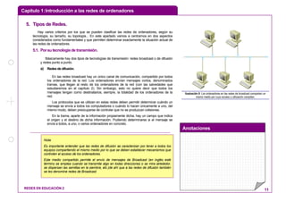 Capítulo 1:Introducción a las redes de ordenadores
Anotaciones
REDES EN EDUCACIÓN 2 11
55.. TTiippooss ddee RReeddeess..
Hay varios criterios por los que se pueden clasificar las redes de ordenadores, según su
tecnología, su tamaño, su topología... En este apartado vamos a centrarnos en dos aspectos
considerados como fundamentales y que permiten determinar exactamente la situación actual de
las redes de ordenadores.
5.1. Por su tecnología de transmisión.
Básicamente hay dos tipos de tecnologías de transmisión: redes broadcast o de difusión
y redes punto a punto.
a) Redes de difusión.
En las redes broadcast hay un único canal de comunicación, compartido por todos
los ordenadores de la red. Los ordenadores envían mensajes cortos, denominados
tramas, que llegan al resto de los ordenadores de la red (con las salvedades que
estudiaremos en el capítulo 2). Sin embargo, esto no quiere decir que todos los
mensajes tengan como destinatarios, siempre, la totalidad de los ordenadores de la
red.
Los protocolos que se utilizan en estas redes deben permitir determinar cuándo un
mensaje se envía a todos los computadores o cuándo lo hacen únicamente a uno, del
mismo modo, deben preocuparse de controlar que no se produzcan colisiones.
En la trama, aparte de la información propiamente dicha, hay un campo que indica
el origen y el destino de dicha información. Pudiendo determinarse si el mensaje se
envía a todos, a uno, o varios ordenadores en concreto.
Ilustración 9: Los ordenadores en las redes de broadcast comparten un
mismo medio por cuyo acceso y utilización compiten.
Nota:
Es importante entender que las redes de difusión se caracterizan por tener a todos los
equipos compartiendo el mismo medio por lo que se deben establecer mecanismos que
controlen el acceso de los ordenadores.
Este medio compartido permite el envío de mensajes de Broadcast (en inglés esté
término se emplea cuando se transmite algo en todas direcciones o se mira alrededor,
se dispersan las semillas en la siembra, etc.)de ahí que a las redes de difusión también
se les denomine redes de Broadcast.
 