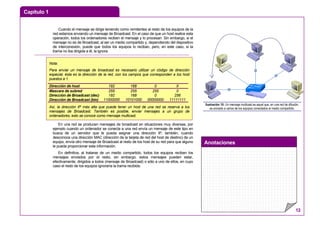 Capítulo 1
Anotaciones
12
Cuando el mensaje se dirige teniendo como remitentes al resto de los equipos de la
red estamos enviando un mensaje de Broadcast. En el caso de que un host realice esta
operación, todos los ordenadores reciben el mensaje y lo procesan. Sin embargo, si el
mensaje no es de Broadcast, al ser un medio compartido y, dependiendo del dispositivo
de interconexión, puede que todos los equipos lo reciban, pero, en este caso, si la
trama no iba dirigida a él, la ignora.
En una red se producen mensajes de broadcast en situaciones muy diversas, por
ejemplo cuando un ordenador se conecta a una red envía un mensaje de este tipo en
busca de un servidor que le pueda asignar una dirección IP, también, cuando
desconoce una dirección MAC (dirección de la tarjeta de red del host de destino) de un
equipo, envía otro mensaje de Broadcast al resto de los host de su red para que alguno
le pueda proporcionar esta información.
En definitiva, al tratarse de un medio compartido, todos los equipos reciben los
mensajes enviados por el resto, sin embargo, estos mensajes pueden estar,
efectivamente, dirigidos a todos (mensaje de Broadcast) o sólo a uno de ellos, en cuyo
caso el resto de los equipos ignoraría la trama recibida.
Ilustración 10: Un mensaje multicast es aquel que, en una red de difusión,
es enviado a varios de los equipos conectados al medio compartido.
Nota:
Para enviar un mensaje de broadcast es necesario utilizar un código de dirección
especial, ésta es la dirección de la red, con los campos que corresponden a los host
puestos a 1.
Dirección de host 192 168 0 X
Mascara de subred
Dirección de Broadcast (dec)
Dirección de Broadcast (bin)
255
192
11000000
255
168
10101000
255
0
00000000
0
256
11111111
Así, la dirección IP más alta que puede tener un host de una red se reserva a los
mensajes de Broadcast. También es posible, enviar mensajes a un grupo de
ordenadores, esto se conoce como mensaje multicast.
 