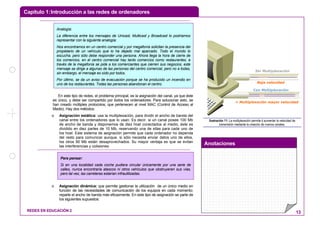 Capítulo 1:Introducción a las redes de ordenadores
Anotaciones
REDES EN EDUCACIÓN 2 13
En este tipo de redes, el problema principal, es la asignación del canal, ya que éste
es único, y debe ser compartido por todos los ordenadores. Para solucionar esto, se
han creado múltiples protocolos, que pertenecen al nivel MAC (Control de Acceso al
Medio). Hay dos métodos:
o Asignación estática: usa la multiplexación, para dividir el ancho de banda del
canal entre los ordenadores que lo usan. Es decir, si un canal posee 100 Mb
de ancho de banda y disponemos de diez host conectados al medio, éste es
dividido en diez partes de 10 Mb, reservando una de ellas para cada uno de
los host. Este sistema de asignación permite que cada ordenador no dependa
del resto para comunicar aunque, si sólo necesita enviar datos uno de ellos,
los otros 90 Mb están desaprovechados. Su mayor ventaja es que se evitan
las interferencias y colisiones.
o Asignación dinámica: que permite gestionar la utilización de un único medio en
función de las necesidades de comunicación de los equipos en cada momento;
reparte el ancho de banda más eficazmente. En este tipo de asignación se parte de
los siguientes supuestos:
Con Multiplexación
+ Multiplexación mayor velocidad
Sin Multiplexación
Baja velocidad
Ilustración 11: La multiplexación permite d aumentar la velocidad de
transmisión mediante la creación de nuevos canales.
Para pensar:
Si en una localidad cada coche pudiera circular únicamente por una serie de
calles, nunca encontraría atascos ni otros vehículos que obstruyeran sus vías,
pero tal vez, las carreteras estarían infrautilizadas.
Analogía:
La diferencia entre los mensajes de Unicast, Multicast y Broadcast lo podríamos
representar con la siguiente analogía:
Nos encontramos en un centro comercial y por megafonía solicitan la presencia del
propietario de un vehículo que lo ha dejado mal aparcado. Todo el mundo lo
escucha, pero sólo debe responder una persona. Ahora llega la hora de cierre de
los comercios, en el centro comercial hay tanto comercios como restaurantes, a
través de la megafonía se pide a los comerciantes que cierren sus negocios, este
mensaje se dirige a algunas de las personas del centro comercial, pero no a todas,
sin embargo, el mensaje es oído por todos.
Por último, se da un aviso de evacuación porque se ha producido un incendio en
uno de los restaurantes. Todas las personas abandonan el centro.
 
