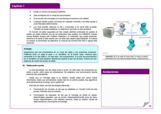 Capítulo 1
Anotaciones
14
• Existe un número de equipos indefinido.
• Sólo se dispone de un canal de comunicación.
• Si se envían dos mensajes a la vez (tramas) se produce una colisión.
• Cualquier equipo puede comunicar en cualquier momento o se debe ajustar a
unos intervalos determinados.
• Los host pueden observar la red y comprobar si el canal está ocupado.
También se puede establecer un sistema en que esto no sea necesario.
En función de estos supuestos se han creado distintos protocolos de acceso al
medio, en redes Ethernet uno de los protocolos más usados, es CSMA/CD (Carrier
Sense Multiple Access with Collision Detection). El ordenador que quiere transmitir,
examina si el canal lo está usando otro, en este caso espera para transmitir. Si hubiera
un choque, la transmisión se detendría. El conjunto de normas IEEE 802.3, siguen este
protocolo.
b) Redes punto a punto.
La otra tecnología, son las redes punto a punto. En este caso, las conexiones son
punto a punto, entre pares de ordenadores. Se establece una comunicación directa
entre los dos ordenadores.
Hasta que un mensaje llega a su destino, puede pasar por varios nodos
intermedios. Dado que normalmente, existe más de un camino posible, hay algoritmos
de encaminamiento (routing), que lo gobiernan.
Este tipo de redes, usa dos tecnologías diferentes:
• Conmutación de circuitos: en las que se establece un “circuito” entre los dos
puntos, mientras dura la conexión.
• Conmutación de paquetes: en las que el mensaje se divide en partes,
denominadas paquetes, que se envían independientemente unos de otros,
incluso desordenados y por distintos caminos, hasta su destino, donde se
debe reordenar y recomponer el mensaje.
Solicita documentos
Envía documentos
Imprime documentos
3 2
1
---------
Ilustración 12: En las redes de “igual a igual” no existe una gestión
centralizada de la red y todos los equipos ofrecen y prestan servicios
Analogía:
Imaginemos que nos encontramos en un cruce de calles y nos queremos incorporar.
Podemos tener un ceda el paso o un semáforo; en el primer caso, miramos para
comprobar si no hay tráfico y, en ese caso, nos incorporamos. Si lo que nos encontramos
es un semáforo, en esta situación deberemos esperar a que nos de paso. Ambos son dos
sistemas de control de acceso al medio
 