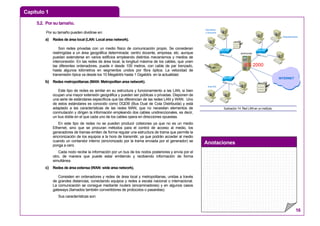 Capítulo 1
Anotaciones
16
5.2. Por su tamaño.
Por su tamaño pueden dividirse en:
a) Redes de área local (LAN: Local area network).
Son redes privadas con un medio físico de comunicación propio. Se consideran
restringidas a un área geográfica determinada: centro docente, empresa, etc. aunque
puedan extenderse en varios edificios empleando distintos mecanismos y medios de
interconexión. En las redes de área local, la longitud máxima de los cables, que unen
las diferentes ordenadores, puede ir desde 100 metros, con cable de par trenzado,
hasta algunos kilómetros en segmentos unidos por fibra óptica. La velocidad de
transmisión típica va desde los 10 Megabit/s hasta 1 Gigabit/s en la actualidad.
b) Redes metropolitanas (MAN: Metropolitan area network).
Este tipo de redes es similar en su estructura y funcionamiento a las LAN, si bien
ocupan una mayor extensión geográfica y pueden ser públicas o privadas. Disponen de
una serie de estándares específicos que las diferencian de las redes LAN y WAN. Uno
de estos estándares es conocido como DQDB (Bus Dual de Cola Distribuida) y está
adaptado a las características de las redes MAN, que no necesitan elementos de
conmutación y dirigen la información empleando dos cables unidireccionales, es decir,
un bus doble en el que cada uno de los cables opera en direcciones opuestas.
En este tipo de redes no se pueden producir colisiones ya que no es un medio
Ethernet, sino que se procuran métodos para el control de acceso al medio, los
generadores de tramas emiten de forma regular una estructura de trama que permite la
sincronización de los equipos a la hora de transmitir, ya que podrán acceder al medio
cuando un contandor interno (sincronizado por la trama enviada por el generador) se
ponga a cero.
Cada nodo recibe la información por un bus de los nodos posteriores y envía por el
otro, de manera que puede estar emitiendo y recibiendo información de forma
simultánea.
c) Redes de área extensa (WAN: wide area network).
Consisten en ordenadores y redes de área local y metropolitanas, unidas a través
de grandes distancias, conectando equipos y redes a escala nacional o internacional.
La comunicación se consigue mediante routers (encaminadores) y en algunos casos
gateways (llamados también convertidores de protocolos o pasarelas).
Sus características son:
SERVIDOR
Secretaría
y Dirección
Departamentos
1
2
INTERNET
1
2
Aula IES
IES 2000
Ilustración 14: Red LAN en un instituto.
 