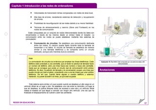 Capítulo 1:Introducción a las redes de ordenadores
Anotaciones
REDES EN EDUCACIÓN 2 17
• Velocidades de transmisión lentas comparadas con redes de área local.
• Alta tasa de errores, necesitando sistemas de detección y recuperación
de errores.
• Posibilidad de reconfiguración de las redes debido a su menor fiabilidad.
• Técnicas de almacenamiento y reenvío (Store and Fordward) en los
nodos de comunicación.
Están compuestas por un conjunto de nodos interconectados donde los datos son
encaminados a través de los mismos desde un emisor hasta el receptor. La
comunicación entre los nodos se puede establecer mediante tres sistemas de
conmutación:
• Conmutación de circuitos: Se establece una comunicación dedicada
entre los nodos. El camino queda fijado durante toda la llamada se
transmitan o no datos. El circuito de llamada se establece de manera
similar a una llamada telefónica y se comporta como un circuito
dedicado, aunque solo mientras dura la conexión.
Este sistema sería similar a lo que sucede cuando se desplaza un alto cargo en un
vehículo oficial de un lugar a otro. Se establece una ruta entre su domicilio y el lugar al
que se desplaza, la policía bloquea todos los accesos a esa ruta y el vehículo oficial
realiza el traslado sin que llegue a coincidir con ningún otro vehículo. Una vez que ha
finalizado el desplazamiento se vuelven a abrir las carreteras.
Servidor
LAN 1
LAN 2 LAN 3
LAN 4
Ilustración 15: Red MAN. Está compuesta por una serie de redes LAN
interconectadas
Nota:
La conmutación de circuitos es la técnica que emplean las líneas telefónicas. Cada
teléfono está conectado a una centralita, que al recibir la solicitud de llamada hacia
un número de teléfono, abre una línea hacia ese número o hacia otra centralita,
hasta que se consigue que exista un circuito real de comunicación entre ambos
teléfonos. Es decir, la petición de llamada y la conversación ocupan una línea que
puede circular por todo el globo, conectando una a una las líneas que unen ambos
teléfonos. De ahí que, cuando llame alguien a nuestro teléfono y estemos
hablando, no puede acceder a la línea, ya que está ocupada.
 