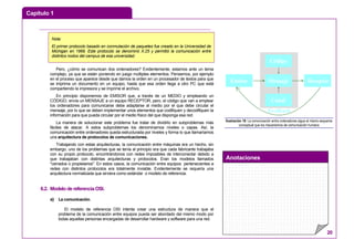 Capítulo 1
Anotaciones
20
Pero, ¿cómo se comunican dos ordenadores? Evidentemente, estamos ante un tema
complejo, ya que se están poniendo en juego múltiples elementos. Pensemos, por ejemplo
en el proceso que aparece desde que damos la orden en un procesador de textos para que
se imprima un documento en un equipo, hasta que esa orden llega a otro PC que está
compartiendo la impresora y se imprime el archivo.
En principio disponemos de EMISOR que, a través de un MEDIO y empleando un
CÓDIGO, envía un MENSAJE a un equipo RECEPTOR, pero, el código que van a emplear
los ordenadores para comunicarse debe adaptarse al medio por el que debe circular el
mensaje, por lo que se deben implementar unos elementos que codifiquen y decodifiquen la
información para que pueda circular por el medio físico del que disponga esa red.
La manera de solucionar este problema fue tratar de dividirlo en subproblemas más
fáciles de atacar. A estos subproblemas los denominamos niveles o capas. Así, la
comunicación entre ordenadores queda estructurada por niveles y forma lo que llamaríamos
una arquitectura de protocolos de comunicaciones.
Trabajando con estas arquitecturas, la comunicación entre máquinas era un hecho, sin
embargo, uno de los problemas que se tenía al principio era que cada fabricante trabajaba
con su propio protocolo, encontrándonos con redes imposibles de interconectar debido a
que trabajaban con distintas arquitecturas y protocolos. Eran los modelos llamados
"cerrados o propietarios". En estos casos, la comunicación entre equipos pertenecientes a
redes con distintos protocolos era totalmente inviable. Evidentemente se requería una
arquitectura normalizada que sirviera como estándar o modelo de referencia.
6.2. Modelo de referencia OSI.
a) La comunicación.
El modelo de referencia OSI intenta crear una estructura de manera que el
problema de la comunicación entre equipos pueda ser abordado del mismo modo por
todas aquellas personas encargadas de desarrollar hardware y software para una red.
Feedback
Emisor Mensaje
Código
Canal
Receptor
Ilustración 18: La comunicación entre ordenadores sigue el mismo esquema
conceptual que los mecanismos de comunicación humana
Nota:
El primer protocolo basado en conmutación de paquetes fue creado en la Universidad de
Michigan en 1969. Este protocolo se denominó X.25 y permitió la comunicación entre
distintos nodos del campus de esa universidad.
 