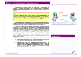 Capítulo 1:Introducción a las redes de ordenadores
Anotaciones
REDES EN EDUCACIÓN 2 21
Evidentemente, este modelo se tuvo que crear debido a la complejidad del
problema y, aunque es simplemente un marco de referencia teórico, ha permitido y
potenciado el extraordinario desarrollo que se está dando tanto en las LAN como en
Internet.
Cuando realizamos una llamada telefónica no nos planteamos qué está sucediendo,
simplemente descolgamos el auricular, marcamos el número y hablamos. Sin embargo,
bajo esta sencilla acción subyacen muchos procesos que las hacen efectivas
¿Qué sucede si cuando estamos hablando con otra persona no entendemos lo que
nos ha dicho?, ¿con qué idioma nos comunicamos?, ¿si hay interferencias o se nos va
la señal del móvil, cómo quedamos para seguir hablando?. Estas y otras cuestiones
son las que se presentan cuando nos planteamos una comunicación entre equipos, y el
modelo OSI lo que hace es establecer qué debe suceder en cada caso y quiénes se
deben encargar de cada una de las funciones. Este problema ha aparecido siempre
que el hombre ha deseado crear sistemas de comunicación artificiales (comunicación
telegráfica, lenguaje braile, etc.) , en unos casos se ha tenido que convenir un código,
pero en otros se han debido crear todos y cada uno de los elementos que participan en
una acción comunicativa.
Siguiendo con nuestro símil telefónico podríamos plantearnos los siguientes puntos:
1. Quiero ponerme en contacto con una persona y en primer lugar decido cómo
lo voy a hacer, por teléfono, visitándole, enviando una carta, etc.
2. Esta persona con la que quiero establecer la comunicación es sueca, y no
domina el español, por lo tanto debemos establecer un idioma común de
comunicación, por ejemplo el inglés. También podríamos decidir si deseamos
emplear una clave específica de comunicación para que nadie que esté
escuchando pueda entender lo que decimos.
information is
????????
1010 0101
1º
4º
2º
001101 0113º
Ilustración 19: Existe comunicación cuando se emplea un lenguaje común,
de ahí la necesidad de aplicar mismos protocolos de comunicación
Nota:
El modelo de referencia OSI es un marco teórico que no se aplica realmente en la
práctica ya que existen otras arquitecturas que se desarrollaron con más rapidez y
que, demostrada su validez, se han implantado de forma generalizada; este es el
caso de la arquitectura Internet basada en la pila de protocolos TCP/IP.
 