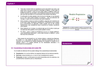 Capítulo 1
Anotaciones
22
3. Todo esto lo hemos hecho sin plantearnos qué es ese timbre que suena, qué
quiere decir el bip que se escucha al descolgar el teléfono. ¿Cómo sabe mi
amigo que le llaman? ¿Cómo se que puedo utilizar el teléfono? Estos son
también acuerdos que ya existen y que empleamos apenas sin darnos cuenta,
pero que hubo que definir en la comunicación entre equipos informáticos.
4. A continuación me debo plantear cómo ha de ser el mensaje, en que situación
se va a dar, cómo puedo localizar a la persona,... Creo una estructura del
mensaje, un guión de la comunicación que quiero establecer.
5. Ahora procedo a marcar el número de teléfono, preguntar por la persona con
la que quiero hablar, identificarla e identificarme. Comprobamos que la calidad
de la comunicación es adecuada. Puede suceder que se den muchas
interferencias y que necesitemos volver a ponernos en contacto, acordamos
cómo hacerlo.
6. Estoy hablando con mi amigo y no entiendo algo que me ha dicho, le pido que
me repita esa última palabra, a él le puede suceder lo mismo.
7. Por último, ¿cómo y dónde se transforma la voz en un impulso eléctrico?,
¿qué características debe tener?, ¿cómo debe funcionar un teléfono?, ¿cómo
han de ser las conexiones?
Este proceso de comunicación es, con muchos matices y, salvando las distancias,
los niveles 7 a 1 del modelo de referencia OSI. Debemos comprender que, en su
momento, con la existencia de modelos propietarios era necesario la creación de un
estándar común y un análisis profundo de las necesidades asociadas a la
comunicación de computadoras.
6.3. Características fundamentales del modelo OSI.
En el modelo de referencia OSI se pueden distinguir tres características fundamentales:
• Arquitectura, en la cual se definen los aspectos básicos de los sistemas abiertos.
• Servicios, proporcionados por un nivel al nivel inmediatamente superior.
• Protocolos, es decir, la información de control transmitida entre los sistemas y los
procedimientos necesarios para su interpretación.
Modelo Propietarios
Ilustración 20: Los modelos propietarios impedían la comunicación entre
ordenadores que no estuvieran desarrollados e implementados por un mismo
fabricante.
 