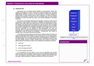 Capítulo 1:Introducción a las redes de ordenadores
Anotaciones
REDES EN EDUCACIÓN 2 23
a) Arquitectura OSI.
Supongamos que una empresa desea modificar su funcionamiento, hacerlo más
operativo y homogéneo. Se reúne un equipo de consultores expertos que, tras largas
deliberaciones presenta un informe. En este documento se definen los puestos de
trabajo (desde el director general hasta el último empleado), se define la estructura
jerárquica de la empresa y se explica cómo han de trabajar cada uno de los distintos
empleados en función del puesto que ocupa y las funciones asignadas a ese puesto
(convenio).
Por ejemplo, los mensajeros deben llevar los paquetes y cartas de un sitio a otro de
la empresa o a otras empresas, sin embargo, no trabajan con cualquier tipo de carta o
paquete, estos, deben seguir unas claras normas a la hora de indicar dirección, formato
etc. Además, sólo pueden recibir los paquetes de su jefe de servicio. Este, se traslada
por los distintos departamentos recogiendo los paquetes, identificando los que no están
bien hechos y entregando a los mensajeros aquellos que se pueden enviar. Pero, se
comunica únicamente con los gerentes de cada departamento que, entre sus
funciones, están la recogida de documentación que se va a enviar, para supervisarla y
entregársela al jefe de servicios de mensajeros. Evidentemente, este modelo se
asemeja mucho a las típicas estructuras burocráticas.
La arquitectura de esta empresa la compondrían los distintos puestos de trabajo, las
tareas que desempeña cada empleado y cómo presta servicio a los de rango superior.
Además, explica cómo van a circular las órdenes y decisiones entre los empleados de
las distintas capas. Pero, todo está pensado para que los trabajadores, sean del rango
que sean, trabajen, aunque no tengan contacto directo, para cumplir las órdenes del
director general de la empresa. Es decir, se ha contestado a las siguientes cuestiones:
• ¿Qué soy?
• ¿Qué hago para mi jefe?
• ¿Cómo lo tengo que hacer?
• ¿Cómo me debo comunicar?
En la arquitectura OSI, para definir un nivel, hay que especificar qué servicios
proporciona ese nivel y el protocolo o protocolos que van a utilizar las entidades de ese
nivel. Las entidades son elementos activos, Hardware o Software, dentro de dicho nivel,
las cuales cooperan siguiendo un diálogo que aplica las normas de un protocolo.
Aplicación
Presentación
Sesión
Transporte
Red
Enlace
Físico
Medio Físico
Ilustración 21: Cada nivel se apoya en los servicios que le ofrece el nivel
inferior.
 