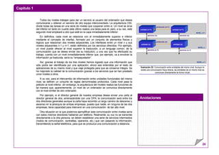 Capítulo 1
Anotaciones
24
Todos los niveles trabajan para dar un servicio al usuario del ordenador que desea
comunicarse u obtener un servicio de otro equipo interconectado. La arquitectura OSI,
divide todas las tareas en una serie de niveles que cooperan entre sí. Un nivel se sirve
del inferior en tanto en cuanto este último realiza una tarea para él, pero, a su vez, este
segundo nivel empleará a otro que esté en la capa inmediatamente inferior.
En definitiva, cada nivel se relaciona con el inmediatamente superior e inferior
mediante el concepto de interfaz, formado por un conjunto de elementos físicos y
lógicos que relacionan dos niveles adyacentes. Los interfaces entre un nivel n y sus
niveles adyacentes n-1 y n+1, están definidos por los servicios ofrecidos. Por ejemplo,
un nivel puede ofrecer al nivel superior la traducción, a un lenguaje común, de la
comunicación que se desea enviar (es su traductor), y una vez que ha efectuado su
trabajo, cuenta con un nivel inmediatamente inferior que, por ejemplo, va a envolver la
información ya traducida, sería su “empaquetador”.
Así, gracias al trabajo de los tres niveles hemos logrado que una información que
sólo podía ser identificada por una aplicación, ahora sea entendida por el resto de
aplicaciones de su mismo nivel y que viaje protegida para que se conserve íntegra. Se
ha mejorado la calidad de la comunicación gracias a los servicios que se han prestado
unos niveles a otros.
A su vez, para el intercambio de información entre unidades funcionales del mismo
nivel, se definen un conjunto de reglas denominadas protocolos. Cada nivel pasa la
petición al nivel inferior, sin embargo, la arquitectura del modelo realiza las funciones de
tal manera que, aparentemente, un nivel de un ordenador se comunica directamente
con el nivel similar de otro ordenador.
Por ejemplo, si el director general de nuestra empresa desea enviar una carta al
director general de otra, amenazándole con una OPA, la comunicación será entre los
dos directores generales aunque la carta haya recorrido un largo camino de descenso y
ascenso en la jerarquía de ambas empresas, puesto que nadie, en ninguna de las dos
empresas, tiene capacidad para intervenir en una comunicación de tan alto nivel.
Otra situación en la que podemos ejemplificar esta comunicación entre niveles sería
con estos mismos directores hablando por teléfono. Realmente, su voz no se transmite
directamente a la otra persona, se deben establecer una serie de servicios intermedios
(nodos de comunicación, centralitas, operarios, etc.) que van pasando la información,
transmitiendo la señal telefónica, para que se produzca una comunicación a distancia.
protocolo (n+1)
entidad (n+1) entidad (n+1)
entidad (n) entidad (n)
protocolo (n+1)
protocolo (n)
servicio (n) servicio (n)
servicio (n-1) servicio (n-1)
NIVEL n+1
NIVEL n
NIVEL n-1
Ilustración 22: Comunicación entre entidades del mismo nivel. Aunque no
existe una comunicación física directa, las entidades de un mismo nivel se
comunican directamente de forma virtual.
 