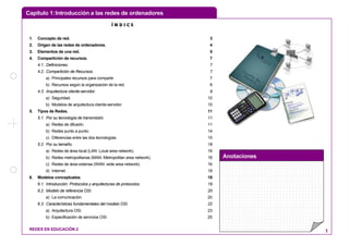Capítulo 1:Introducción a las redes de ordenadores
Anotaciones
REDES EN EDUCACIÓN 2 1
Í N D I C E
1. Concepto de red. 3
2. Origen de las redes de ordenadores. 4
3. Elementos de una red. 5
4. Compartición de recursos. 7
4.1. Definiciones. 7
4.2. Compartición de Recursos. 7
a) Principales recursos para compartir. 7
b) Recursos según la organización de la red. 8
4.3. Arquitectura cliente-servidor. 9
a) Seguridad. 10
b) Modelos de arquitectura cliente-servidor. 10
5. Tipos de Redes. 11
5.1. Por su tecnología de transmisión. 11
a) Redes de difusión. 11
b) Redes punto a punto. 14
c) Diferencias entre las dos tecnologías. 15
5.2. Por su tamaño. 16
a) Redes de área local (LAN: Local area network). 16
b) Redes metropolitanas (MAN: Metropolitan area network). 16
c) Redes de área extensa (WAN: wide area network). 16
d) Internet. 18
6. Modelos conceptuales. 19
6.1. Introducción. Protocolos y arquitecturas de protocolos. 19
6.2. Modelo de referencia OSI. 20
a) La comunicación. 20
6.3. Características fundamentales del modelo OSI. 22
a) Arquitectura OSI. 23
b) Especificación de servicios OSI. 25
 