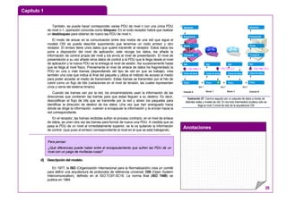 Capítulo 1
Anotaciones
28
También, se puede hacer corresponder varias PDU de nivel n con una única PDU
de nivel n-1, operación conocida como bloqueo. En el nodo receptor habrá que realizar
un desbloqueo para obtener de nuevo las PDU de nivel n.
El modo de actuar en la comunicación entre dos nodos de una red que sigue el
modelo OSI se puede describir suponiendo que tenemos un nodo emisor y otro
receptor. El emisor tiene unos datos que quiere transmitir al receptor. Estos datos los
pone a disposición del nivel de aplicación, este recoge los datos, les añade la
información de control propia del nivel y los envía al nivel de presentación. El nivel de
presentación a su vez añade otros datos de control a la PDU que le llega desde el nivel
de aplicación y la nueva PDU se la entrega al nivel de sesión. Así sucesivamente hasta
que se llega al nivel físico. Previamente el nivel de enlace de datos ha fragmentado la
PDU en una o más tramas (dependiendo del tipo de red en que se trabaje), crea
también una cola que indica el final del paquete y utiliza el método de acceso al medio
para poder acceder al medio de transmisión. Estas tramas se transmiten por el hilo de
cobre como un flujo de bits (variaciones en el nivel de tensión, las cuales representan
unos y ceros del sistema binario).
Cuando las tramas van por la red, los encaminadores usan la información de las
direcciones que contienen las tramas para que estas lleguen a su destino. Es decir,
descodifican el flujo de bits que se transmite por la red y abren los paquetes para
identificar la dirección de destino de los datos. Una vez que han averiguado hacia
dónde se dirige la información, vuelven a encapsular la información y la envían hacia la
red correspondiente.
En el receptor, las tramas recibidas sufren el proceso contrario, en el nivel de enlace
de datos, se unen otra vez las tramas para formar de nuevo una PDU. A medida que se
pasa la PDU de un nivel al inmediatamente superior, se le va quitando la información
de control (que puso el emisor) correspondiente al nivel en el que se está trabajando.
d) Descripción del modelo.
En 1977, la ISO (Organización Internacional para la Normalización) crea un comité
para definir una arquitectura de protocolos de referencia universal: OSI (Open System
Intercomunication), definido en el ISO-TC97-SC16. La norma final (ISO 7498) se
publica en 1984.
Estación A
Aplicación
Presentación
Sesión
Transporte
Red
Enlace de datos
Física
7
6
5
4
3
2
1
Estación B
Aplicación
Presentación
Sesión
Transporte
Red
Enlace de datos
Física
Red
Enalce de datos
Física
Red
Enalce de datos
Física
Router 1 Router 2
Red 1 Red 2 Red 3
170.127.3.4192.168.0.1 192.168.10.3
Ilustración 27: Camino seguido por un paquete de datos a través de
distintas redes y niveles de red. En los host intermedios (routers) sólo se
llega al nivel 3 (nivel de red) de la arquitectura OSI
Para pensar:
¿Qué diferencias puede haber entre el encapsulamiento que sufren las PDU de un
nivel con un juego de muñecas rusas?
 