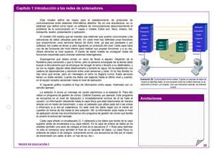 Capítulo 1:Introducción a las redes de ordenadores
Anotaciones
REDES EN EDUCACIÓN 2 29
Este modelo define las bases para el establecimiento de protocolos de
comunicaciones entre sistemas informáticos abiertos. No es una arquitectura, es un
estándar que define cómo hacer un software de comunicaciones descomponiendo el
problema de la comunicación en 7 capas o niveles. Estos son: físico, enlace, red,
transporte, sesión, presentación y aplicación.
El modelo OSI explica qué se mandan dos sistemas que quieren comunicarse y las
estructuras de datos utilizadas para ello. En cada nivel hay definidas unas funciones
que proporcionan unos servicios típicos de dicho nivel, ya sea por hardware o por
software, los cuales se llevan a cabo siguiendo un protocolo del nivel. Cada capa hace
uso de las funciones del nivel inferior para realizar sus propias funciones, y a su vez,
ofrece servicios al nivel superior. A través de estos niveles se consiguen todas las
funciones requeridas para conectar sistemas heterogéneos.
Supongamos que deseo enviar un ramo de flores a alguien. Dependo de la
floristería para comprarlo y que lo forme, pero la persona encargada de la tienda debe
buscar a otra persona que se encargue de recoger el ramo y llevarlo a su destinatario, y
ya con su regalo, alguien debe desenvolverlo y ponerlo en agua. Se ha establecido una
cadena de dependencias y servicios entre unas personas y otras. Si no hay florista no
hay ramo que enviar, pero sin mensajero el ramo no llegaría nunca. Estos servicios
tienen un doble sentido, cuando los datos van bajando hasta el último nivel y cuando,
en el equipo receptor ascienden hasta el nivel de aplicación.
El siguiente gráfico muestra el flujo de información entre capas. Veámoslo con un
sencillo ejemplo:
La estación A envía un mensaje de correo electrónico a la estación B. Para ello
utiliza un programa de gestión de correo, Outlook Express, por ejemplo. Este programa
se encuentra en el nivel de Aplicación e inmediatamente encima de él se halla el
usuario. La información desciende hasta la capa física que está relacionada de manera
directa con el medio de transmisión, o sea, el cableado que utiliza cada red o las ondas
o infrarrojos si la red es inalámbrica. En este nivel los datos viajan por el medio en
cuestión en forma de bits hasta la otra estación. Allí, la información sube hasta el nivel
de aplicación donde nos encontraríamos otro programa de gestión de correo que facilita
al usuario la lectura del mensaje.
Cada capa añade un encabezado (C = cabecera) a los datos que recibe de la capa
superior antes de enviárselos a su capa inferior. En la capa de enlace de datos se ha
añadido también una serie de códigos al final de la secuencia (F = final) para delimitar
no sólo el comienzo sino también el final de un paquete de datos. La capa física no
entiende de datos ni de códigos: únicamente envía una secuencia de bits por el medio
de transmisión (un cable, el aire, un haz de luz, etc.)
Red
Aplicación
Presentación
Sesión
Transporte
Red
Enlace
Físico
Emisor
Aplicación
Presentación
Sesión
Transporte
Red
Enlace
Físico
Receptor
Red
Enlace
Físico
Red
Enlace
Físico
Ilustración 28: Comunicación entre niveles: Cuando un paquete de datos se
mueve en distintas redes, la comunicación entre los niveles inferiores no se
hace entre el emisor y el receptor, sino que intervienen además, los distintos
routers.
 