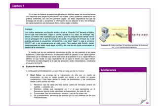Capítulo 1
Anotaciones
30
En el caso de tratarse de estaciones situadas en distintas redes nos encontraríamos
con máquinas que dirigen la información: los routers. Como podíamos observar en los
gráficos anteriores, son las tres primeras capas de estos dispositivos los que se
encargan de enrutar, o encaminar la información de una estación a otra. Sin embargo,
las capas superiores son exclusivas de los nodos origen y destino.
A medida que se van recibiendo secuencias de bits, se van pasando a las capas
superiores. Cada capa elimina su encabezado antes de pasarlo a una capa superior.
Obsérvese que el mensaje que envía cada capa de la estación A a su capa inferior es
idéntico al que recibe la capa equivalente de la capa B desde una capa inferior.
Finalmente los datos llegarán a la capa de aplicación, serán interpretados y mostrados
al usuario del host B.
e) Explicación del modelo.
A continuación profundizaremos un poco más en cada uno de los niveles:
• Nivel físico, se encarga de la transmisión de bits por un medio de
transmisión, ya sea un medio guiado (un cable) o un medio no guiado
(inalámbrico). Esta capa define el medio de transmisión y los conectores
desde cuatro puntos de vista:
o Mecánico: tipo de cable (de fibra óptica, cable par trenzado, enlace vía
satélite...), aislante, etc...
o Eléctrico: voltaje que representa un 1 y el que representa un 0,
frecuencia, tipo de onda, velocidad de transmisión de cada bit, etc...
o Funcionales: tipo de conectores, número y uso de los pines, etc...
o De procedimiento: secuencia de eventos por la cual cadenas de bits son
intercambiadas.
1 0 1 1 0 1 1 0 0 1OSIPaquete
Gráfico nivel Físico
Ilustración 29: Gráfico nivel físico. El nivel físico se encarga de transformar
los 1 y 0 en impulsos electromagnéticos.
Analogía:
Los routers realizarían una función similar a la de la “Guardia Civil” llevando el tráfico
por el lugar más adecuado. Llega un coche y quiere ir a su casa, sin embargo, hay
atasco y el tráfico está controlado por la policía, que nos pregunta hacia dónde vamos
(no se preocupan de lo que llevamos en el coche, ni qué tipo de vehículo es, ni de
cuántas personas lo ocupamos), contestamos y nos dicen “sigan”, o coja la comarcal
GU-231, etc. y así sucesivamente en cada cruce. Para realizar esta función, deben
desempaquetar los datos hasta llegar a la PDU del nivel de red donde comprueban el
destino de la información.
 