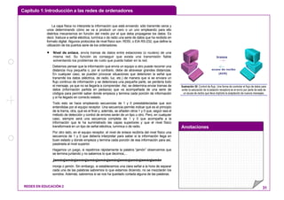 Capítulo 1:Introducción a las redes de ordenadores
Anotaciones
REDES EN EDUCACIÓN 2 31
La capa física no interpreta la información que está enviando: sólo transmite ceros y
unos determinando cómo se va a producir un cero o un uno empleando para ello
distintos mecanismos en función del medio por el que deba propagarse los datos. Es
decir, traduce a señal eléctrica, lumínica o de radio una serie de datos que ha recibido en
formato digital. Algunos protocolos de nivel físico son: RDSI, o EIA RS-232, que define la
utilización de los puertos serie de los ordenadores.
• Nivel de enlace, envía tramas de datos entre estaciones (o routers) de una
misma red. Su función es conseguir que exista una transmisión fiable
solventando los problemas de ruido que pueda haber en la red.
Debemos pensar que la información que envía un equipo a otro puede recorrer una
distancia muy pequeña o, por el contrario, debe de atravesar grandes distancias.
En cualquier caso, se pueden provocar situaciones que deterioren la señal que
transmite los datos (eléctrica, de radio, luz, etc.) de manera que si se enviara un
flujo continuo de información y se deteriorara una pequeña parte, se perdería todo
el mensaje, ya que no se llegaría a comprender. Así, se determina enviar tramas de
datos (información partida en pedazos) que va acompañada de una serie de
códigos para permitir saber donde empieza y termina cada porción de información
y si ha llegado en correcto estado.
Todo esto se hace empleando secuencias de 1 y 0 preestableciadas que son
entendidas por el equipo receptor. Una secuencia permite indicar qué es el principio
de la trama, otra, qué es el final y, además, se añaden otros 1 y 0 que, según sea el
método de detección y control de errores serán de un tipo u otro. Pero, en cualquier
caso, siempre será una secuencia completa de 1 y 0 que acompaña a la
información que le ha suministrado las capas superiores y que el nivel físico
transformará en un tipo de señal eléctrica, lumínica o de radio.
Por otro lado, en el equipo receptor, el nivel de enlace recibiría del nivel físico una
secuencia de 1 y 0 que debería interpretar para saber si la información llega en
buen estado y donde empieza y termina cada porción de esa información para así,
pasársela al nivel superior.
Hagamos un juego, si repetimos rápidamente la palabra “jamón” observamos que
se termina juntando y no sabemos lo que decimos,...
jamónjamónjamónjamónjamónjamónjamónjamónjamónjamón
monja o jamón. Sin embargo, si establecemos una clara señal a la hora de separar
cada una de las palabras sabremos lo que estamos diciendo, no se mezclarán los
sonidos. Además, sabremos si se nos ha quedado cortada alguna de las palabras.
trama
acuse de recibo
(ACK)
Ilustración 30: Control de flujo. Una forma de controlar el flujo de datos para
evitar la saturación de la estación receptora es el envío por parte de esta de
un acuse de recibo que lleva implícito la aceptación de nuevos mensajes.
 
