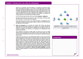 Capítulo 1:Introducción a las redes de ordenadores
Anotaciones
REDES EN EDUCACIÓN 2 33
Dentro de un ordenador, este nivel decide si, el mensaje que acaba de llegar,
tiene como destino ese equipo y, por lo tanto, lo debe dejar pasar a los niveles
superiores del sistema o debe devolverlo a la red. Su función sería similar a la de
un cartero que recogiera todas las cartas que circulan y rechazara las que no van
a su zona, dejando pasar las que sí estuvieran bien dirigidas. Si el nivel de red
recibe una trama que no es para la máquina en que reside, no la pasará a los
niveles superiores y la reenviará hacia la máquina destino.
La PDU (Protocol Data Unit) del nivel de red se llama paquete o datagrama.
Ejemplos de protocolos del nivel de red son: X25, Frame Relay y ATM para redes
de conmutación, e IP para redes interconectadas.
Esta capa ofrece como servicio, a los niveles superiores, la identificación de la
procedencia y destino de los paquetes de datos, y utiliza al nivel inferior para que
los organice de forma efectiva.
• Nivel de transporte, es el corazón del modelo OSI. Ofrece mecanismos
fiables para el intercambio de datos de un extremo a otro, realiza servicios de
detección de errores que aseguran la integridad de los datos así como los
niveles de calidad de los servicios y se encarga de la multiplexación entre
aplicaciones distintas.
Como sabemos, las tramas de datos viajan sin orden por la red, los niveles
inferiores se han encargado de que circulen de la forma mejor posible, pero nada
más. El nivel de transporte tiene la función de recomponer la información para que
tenga sentido.
Imaginemos que vamos a ver una representación teatral con todo el alumnado del
centro. Disponemos de 500 coches, los alumnos vienen por clases pero en cada
auto sólo caben cinco, de manera que vamos llenando los vehículos y estos van
saliendo. Como circulan por una gran ciudad, cada coche coge el camino que
mejor le parece en función del conductor (nivel de red), esto provoca que los
coches lleguen en un orden distinto al de salida, luego en el destino, deberemos
volver a colocar a cada alumno en su grupo, por orden de lista, para que, cuando
debamos entrar al teatro, los alumnos ocupen el asiento que les correspondería
en función de su clase y la asignación que le habíamos dado previamente. El nivel
de transporte será el encargado de eliminar las tramas repetidas y ponerlas
todas en el orden correcto. Se ocupará de subsanar las posibles deficiencias del
nivel de red.
Router
Router
Router
Router
Router
Router
Router
Router
Ilustración 32: Enrutamiento. Los routers se encargan de enviar los
paquetes de datos por las rutas más adecuadas de manera que se evite la
congestión de la red.
 