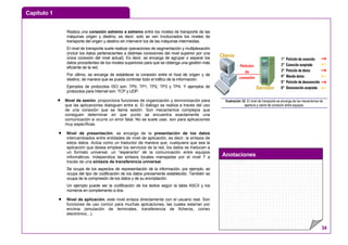 Capítulo 1
Anotaciones
34
Realiza una conexión extremo a extremo entre los niveles de transporte de las
máquinas origen y destino, es decir, solo se ven involucrados los niveles de
transporte del origen y destino sin intervenir los de las máquinas intermedias.
El nivel de transporte suele realizar operaciones de segmentación y multiplexación
(incluir los datos pertenecientes a distintas conexiones del nivel superior por una
única conexión del nivel actual). Es decir, se encarga de agrupar o separar los
datos procedentes de los niveles superiores para que se obtenga una gestión más
eficiente de la red.
Por último, se encarga de establecer la conexión entre el host de origen y de
destino, de manera que se pueda controlar todo el tráfico de la información.
Ejemplos de protocolos ISO son: TP0, TP1, TP2, TP3 y TP4. Y ejemplos de
protocolos para Internet son: TCP y UDP.
• Nivel de sesión, proporciona funciones de organización y sincronización para
que las aplicaciones dialoguen entre si. El diálogo se realiza a través del uso
de una conexión que se llama sesión. Son mecanismos complejos que
consiguen determinar en que punto se encuentra exactamente una
comunicación si ocurre un error fatal. No se suele usar, son para aplicaciones
muy específicas.
• Nivel de presentación, se encarga de la presentación de los datos
intercambiados entre entidades de nivel de aplicación, es decir, la sintaxis de
estos datos. Actúa como un traductor de manera que, cualquiera que sea la
aplicación que desea emplear los servicios de la red, los datos se traducen a
un formato universal, un “esperanto” de la comunicación entre equipos
informáticos. Independiza las sintaxis locales manejadas por el nivel 7 a
través de una sintaxis de transferencia universal.
Se ocupa de los aspectos de representación de la información, por ejemplo, se
ocupa del tipo de codificación de los datos previamente establecido. También se
ocupa de la compresión de los datos y de su encriptación.
Un ejemplo puede ser la codificación de los textos según la tabla ASCII y los
números en complemento a dos.
• Nivel de aplicación, este nivel enlaza directamente con el usuario real. Son
funciones de uso común para muchas aplicaciones, las cuales estarían por
encima (emulación de terminales, transferencia de ficheros, correo
electrónico...).
1º Petición de conexión
2º Conexión aceptada
3º Petición de datos
4º Manda datos
5º Petición de desconexión
6º Desconexión aceptada
Petición
de
conexión
Cliente
Servidor
Ilustración 33: El nivel de transporte se encarga de los mecanismos de
apertura y cierre de conexión entre equipos.
 