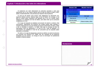 Capítulo 1:Introducción a las redes de ordenadores
Anotaciones
REDES EN EDUCACIÓN 2 37
Si analizamos con cierto detenimiento los protocolos asociados a cada capa
observamos que no hay ninguno definido para de capa de enlace de datos y físico,
debido, fundamentalmente, a las premisas que originaron esta arquitectura.
El nivel de red tendría como función crear datagramas de información que,
siguiendo distintos caminos, deberían llegar al host de destino. Sin embargo, no se
tiene en cuenta ningún mecanismo que garantice que no se va a perder ningún
datagrama ni la aplicación del host de destino, pero debe evitar que se produzcan
congestiones en la red.
En la capa de transporte se establece comunicación de extremo a extremo. Esta
comunicación, dependiendo del protocolo que emplee puedes estar orientada a
conexión (reservando así una ruta mientras se produce la transmisión de datos) y fiable
y otra no orientada a conexión y no fiable. Esta capa se encarga de servir de
intermediario entre las aplicaciones y el nivel de red y dota de fiabilidad a la
comunicación que establece el nivel de red, procurando que los paquetes pasen
ordenados y sin pérdidas.
Por último, en la capa de aplicaciones y servicios se definen una serie de protocolos
con funciones muy diversas (FTP, SNMP, http, etc.) extraídos de los programas
empleados por los usuarios., se encarga de que se comuniquen las aplicaciones
situadas en distintos equipos.
Modelo OSI Modelo Internet
Nivel de aplicación Aplicaciones y servicios
Nivel de presentación
Nivel de sesión
Nivel de transporte TCP UDP
Nivel de red IP
Nivel de enlace
Capas
Nivel físico
Enlace de datos y físico
 