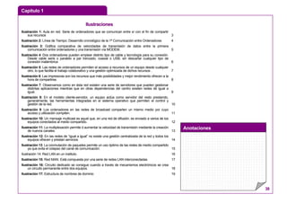 Capítulo 1
Anotaciones
38
IIlluussttrraacciioonneess
Ilustración 1: Aula en red. Serie de ordenadores que se comunican entre sí con el fin de compartir
sus recursos 3
Ilustración 2: Línea de Tiempo: Desarrollo cronológico de la 1ª Comunicación entre Ordenadores 4
Ilustración 3: Gráfica comparativa de velocidades de transmisión de datos entre la primera
comunicación entre ordenadores y una transmisión vía MODEM. 5
Ilustración 4: Dos ordenadores pueden emplear distinto tipo de cable y tecnología para su conexión.
Desde cable serie o paralelo a par trenzado, coaxial o USB, sin descartar cualquier tipo de
conexión inalámbrica 6
Ilustración 5: Las redes de ordenadores permiten el acceso a recursos de un equipo desde cualquier
otro, lo que facilita el trabajo colaborativo y una gestión optimizada de dichos recursos . 7
Ilustración 6: Las impresoras son los recursos que más posibilidades y mejor rendimiento ofrecen a la
hora de compartirse. 8
Ilustración 7: Observamos como en ésta red existen una serie de servidores que pueden gestionar
distintas aplicaciones mientras que en otras dependencias del centro existen redes de igual a
igual. 9
Ilustración 8: En el modelo cliente-servidor, un equipo actúa como servidor del resto prestando,
generalmente, las herramientas integradas en el sistema operativo que permiten el control y
gestión de la red. 10
Ilustración 9: Los ordenadores en las redes de broadcast comparten un mismo medio por cuyo
acceso y utilización compiten. 11
Ilustración 10: Un mensaje multicast es aquel que, en una red de difusión, es enviado a varios de los
equipos conectados al medio compartido. 12
Ilustración 11: La multiplexación permite d aumentar la velocidad de transmisión mediante la creación
de nuevos canales. 13
Ilustración 12: En las redes de “igual a igual” no existe una gestión centralizada de la red y todos los
equipos ofrecen y prestan servicios 14
Ilustración 13: La conmutación de paquetes permite un uso óptimo de las redes de medio compartido
ya que evita el colapso del canal de comunicación. 15
Ilustración 14: Red LAN en un instituto. 16
Ilustración 15: Red MAN. Está compuesta por una serie de redes LAN interconectadas 17
Ilustración 16: Circuito dedicado se consigue cuando a través de mecanismos electrónicos se crea
un circuito permanente entre dos equipos. 18
Ilustración 17: Estructura de nombres de dominio 19
 