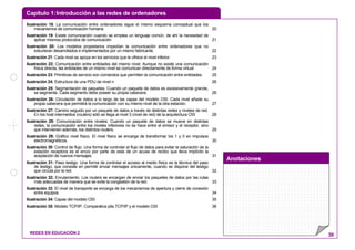 Capítulo 1:Introducción a las redes de ordenadores
Anotaciones
REDES EN EDUCACIÓN 2 39
Ilustración 18: La comunicación entre ordenadores sigue el mismo esquema conceptual que los
mecanismos de comunicación humana 20
Ilustración 19: Existe comunicación cuando se emplea un lenguaje común, de ahí la necesidad de
aplicar mismos protocolos de comunicación 21
Ilustración 20: Los modelos propietarios impedían la comunicación entre ordenadores que no
estuvieran desarrollados e implementados por un mismo fabricante. 22
Ilustración 21: Cada nivel se apoya en los servicios que le ofrece el nivel inferior. 23
Ilustración 22: Comunicación entre entidades del mismo nivel. Aunque no existe una comunicación
física directa, las entidades de un mismo nivel se comunican directamente de forma virtual. 24
Ilustración 23: Primitivas de servicio son comandos que permiten la comunicación entre entidades. 25
Ilustración 24: Estructura de una PDU de nivel n 26
Ilustración 25: Segmentación de paquetes. Cuando un paquete de datos es excesivamente grande,
se segmenta. Cada segmento debe poseer su propia cabecera. 26
Ilustración 26: Circulación de datos a lo largo de las capas del modelo OSI. Cada nivel añade su
propia cabecera que permitirá la comunicación con su mismo nivel de la otra estación. 27
Ilustración 27: Camino seguido por un paquete de datos a través de distintas redes y niveles de red.
En los host intermedios (routers) sólo se llega al nivel 3 (nivel de red) de la arquitectura OSI 28
Ilustración 28: Comunicación entre niveles: Cuando un paquete de datos se mueve en distintas
redes, la comunicación entre los niveles inferiores no se hace entre el emisor y el receptor, sino
que intervienen además, los distintos routers. 29
Ilustración 29: Gráfico nivel físico. El nivel físico se encarga de transformar los 1 y 0 en impulsos
electromagnéticos. 30
Ilustración 30: Control de flujo. Una forma de controlar el flujo de datos para evitar la saturación de la
estación receptora es el envío por parte de esta de un acuse de recibo que lleva implícito la
aceptación de nuevos mensajes. 31
Ilustración 31: Paso testigo. Una forma de controlar el acceso al medio físico es la técnica del paso
de testigo, que consiste en permitir enviar mensajes únicamente, cuando se dispone del testigo
que circula por la red. 32
Ilustración 32: Enrutamiento. Los routers se encargan de enviar los paquetes de datos por las rutas
más adecuadas de manera que se evite la congestión de la red. 33
Ilustración 33: El nivel de transporte se encarga de los mecanismos de apertura y cierre de conexión
entre equipos. 34
Ilustración 34: Capas del modelo OSI 35
Ilustración 35: Modelo TCP/IP. Comparativa pila TCP/IP y el modelo OSI 36
 