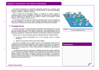 Capítulo 1:Introducción a las redes de ordenadores
Anotaciones
REDES EN EDUCACIÓN 2 3
Las redes de ordenadores son un fenómeno relativamente reciente que, sin embargo, están
teniendo un desarrollo vertiginoso, paralelo a la evolución sufrida en este ámbito tecnológico
(hardware y software) y, sobre todo, de Internet.
Pese a tratarse de una tecnología compleja, su desarrollo ha buscado siempre la
transparencia para el usuario y la facilidad en su integración, de manera que en la actualidad son
pocos los hogares que no disponen de una conexión a Internet y las empresas o centros
educativos que no trabajan sobre una red LAN.
En este capítulo vamos a explicar los conceptos más básicos sobre los que se sustentan las
redes de ordenadores, los tipos de redes, aspectos elementales sobre tecnologías de
comunicación y expondremos el modelo teórico que sustenta la comunicación entre equipos.
11.. CCoonncceeppttoo ddee rreedd..
En esencia, una red es un conjunto de equipos informáticos interconectados entre sí. En toda
red, hay una parte física y otra parte lógica. La parte física, está compuesta por todos los
elementos materiales (hardware), y los medios de transmisión. La parte lógica (software), son los
programas que gobiernan o controlan esa transmisión y la información o datos que es transmitida.
De este modo, una red de ordenadores puede ser entendida desde dos vertientes distintas:
• Conjunto de equipos interconectados con el fin de compartir recursos y transmitir
información.
• Sistema de comunicación de datos entre equipos distintos.
Una red es, en definitiva, como un sistema de dos o más ordenadores (autónomos) que,
mediante una serie de protocolos, dispositivos y medios físicos de interconexión, son capaces de
comunicarse con el fin de compartir datos, hardware y software, proporcionando así acceso a un
mayor número de recursos con un menor coste económico y facilitando su administración y
mantenimiento.
La existencia de las redes de computadores ha facilitado enormemente el trabajo colaborativo
y el uso de recursos compartidos, además de crear mecanismos de comunicación mucho más
rápidos y eficientes dando origen al concepto de “autopista de la información”. Para los centros
docentes supone un gran ahorro de material puesto que permite disponer de periféricos y
recursos de hardware más potentes y con mejores prestaciones. Todo ello realizado de forma
transparente para el usuario de la red.
Ilustración 1: Aula en red. Serie de ordenadores que se comunican entre sí
con el fin de compartir sus recursos
 