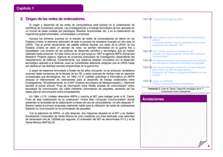 Capítulo 1
Anotaciones
4
22.. OOrriiggeenn ddee llaass rreeddeess ddee oorrddeennaaddoorreess..
El origen y desarrollo de las redes de computadoras está basado en la colaboración de
científicos de numerosos campos. Las investigaciones y el trabajo tecnológico se han apoyado en
un mundo de ideas creadas por psicólogos, filósofos, economistas, etc. y en la colaboración de
organismos gubernamentales, universidades y empresas.
Aunque los primeros avances en el estudio de redes de computadoras se dieron en los
Estados Unidos, el elemento detonador de todo el proceso es necesario buscarlo en otro país, la
URSS. Tras el primer lanzamiento del satélite artificial Sputnik, por parte de la URSS, en los
Estados Unidos se abrió un periodo de crisis, se sentían derrotados en la guerra fría y
necesitaban una revisión de las políticas de desarrollo científico y tecnológico que se habían
realizado hasta entonces. En este marco es en el que surge en 1957 la agencia ARPA (Advanced
Research Projects Agency, Agencia de proyectos avanzados de investigación) dependiente del
Departamento de Defensa. Evidentemente, sus objetivos estaban vinculados con el desarrollo
tecnológico aplicado a la defensa, pues se consideraba altamente peligroso que la URSS fuese
por delante en las distintas carreras emprendidas en la guerra fría.
A pesar de habernos remontado a finales de los años cincuenta, no se producen verdaderos
avances hasta comienzos de la década de los ’60, y estos avances se centran más en aspectos
conceptuales que tecnológicos. Así, en 1962 J.C.R. Licklider (psicólogo e informático) en ARPA
propuso la interconexión de ordenadores para el desarrollo de trabajo colaborativo entre
investigadores. Simultáneamente, en el MIT (Instituto tecnológico de Massachussets) L. Kleinrock
escribió el primer artículo “Flujo de información entre Redes amplias de comunicación” sobre
tecnología de comunicación por cable mediante conmutación de paquetes, sentando así las
bases para la comunicación entre computadores.
En 1964 J.C.R. Licklider abandona ARPA y marcha al MIT para trabajar junto a W. Clarck.
Fruto de esta colaboración es su publicación “Online Man Computer Communication” donde
presentan la necesidad de la colaboración a través del uso de computadoras. Un año después, P.
Barand realiza la primera propuesta realmente viable para la utilización de redes de ordenadores
basando su comunicación en la conmutación de paquetes.
Con el patrocinio de ARPA, un año después, dos máquinas situadas en el MIT y en System
Developmen Corporation de Santa Mónica se unen mediante una línea dedicada cuya velocidad
de transmisión era de 1200bits por segundo. El ordenador del MIT se denominaba XT-2 y el de
Santa Mónica AN/FSQ-32.
Creación de la agencia ARPA
JCR Licklider propone interconexión de ordenadores
(ARPA).
L. Kleinrock escribe "Flujo de información entre redes
amplias de comunicación". MIT
JCR Licklider comienza a trabajar en MIT.
Licklider y W. Clarck publican "Online Man Computer
Communication"
Paul Barand presenta una propuesta de comunicación
de ordenadores mediante conmutación de paquetes
Unión de dos equipos a través de una línea dedicada
entre el MIT y el SSD de Santa Mónica.
Publicación de "Towars a Cooperative Network of Time
Shared"
Origen de ARPANET.
Primera comunicación entre ordenadores
1957
1962
1964
1965
1966
1969
Ilustración 2: Línea de Tiempo: Desarrollo cronológico de la 1ª
Comunicación entre Ordenadores
 