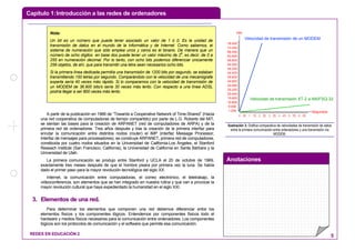 Capítulo 1:Introducción a las redes de ordenadores
Anotaciones
REDES EN EDUCACIÓN 2 5
A partir de la publicación en 1966 de “Towards a Cooperative Network of Time-Shared” (Hacia
una red cooperativa de computadoras de tiempo compartido) por parte de L.G. Roberts del MIT,
se sientan las bases para la creación de ARPANET (red de computadores de ARPA) y de la
primera red de ordenadores. Tres años después y tras la creación de la primera interfaz para
enrutar la comunicación entre distintos nodos (router) el IMP (interfaz Message Processor,
Interfaz de mensajes para procesadores), se construye ARPANET, primera red de computadores,
constituida por cuatro nodos situados en la Universidad de California-Los Ángeles, el Stanford
Reseach Institute (San Francisco, California), la Universidad de California en Santa Bárbara y la
Universidad de Utah.
La primera comunicación se produjo entre Stanford y UCLA el 20 de octubre de 1969,
exactamente tres meses después de que el hombre pisara por primera vez la luna. Se había
dado el primer paso para la mayor revolución tecnológica del siglo XX.
Internet, la comunicación entre computadoras, el correo electrónico, el teletrabajo, la
videoconferencia, son elementos que se han integrado en nuestra rutina y que van a provocar la
mayor revolución cultural que haya expedientado la humanidad en el siglo XXI.
33.. EElleemmeennttooss ddee uunnaa rreedd..
Para determinar los elementos que componen una red debemos diferenciar entre los
elementos físicos y los componentes lógicos. Entendemos por componentes físicos todo el
hardware y medios físicos necesarios para la comunicación entre ordenadores. Los componentes
lógicos son los protocolos de comunicación y el software que permite esa comunicación.
78.000
73.200
68.400
63.600
58.800
54.000
49.200
44.400
39.600
34.800
30.000
25.200
20.400
15.600
10.800
6.000
1.200
bits
Segundos
0 0'5 1 1'5 2 2'5 3 3'5 4 4'5 5 5'5 6 6'5
Velocidad de transmisión de un MODEM
Velocidad de transmisión XT-2 a AN/FSQ-32
Ilustración 3: Gráfica comparativa de velocidades de transmisión de datos
entre la primera comunicación entre ordenadores y una transmisión vía
MODEM.
Nota:
Un bit es un número que puede tener asociado un valor de 1 ó 0. Es la unidad de
transmisión de datos en el mundo de la Informática y de Internet. Como sabemos, el
sistema de numeración que sólo emplea unos y ceros es el binario. De manera que un
número de ocho dígitos en base dos puede tener un valor máximo de 28
, es decir, de 0 a
255 en numeración decimal. Por lo tanto, con ocho bits podemos diferenciar únicamente
256 objetos, de ahí, que para transmitir una letra sean necesarios ocho bits.
Si la primera línea dedicada permitía una transmisión de 1200 bits por segundo, se estaban
transmitiendo 150 letras por segundo. Comparándolo con la velocidad de una mecanógrafa
experta sería 40 veces más rápido. Si lo comparamos con la velocidad de transmisión de
un MODEM de 36.900 bits/s sería 30 veces más lento. Con respecto a una línea ADSL
podría llegar a ser 800 veces más lento.
 