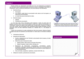 Capítulo 1
Anotaciones
6
Resulta evidente que, dependiendo del tamaño de la red y las prestaciones que deseemos
que nos ofrezca, estos componentes pueden aumentar en número y complejidad. Para facilitar su
comprensión, vamos a centrarnos inicialmente en una red formada por dos ordenadores:
• Elementos físicos:
o Dos equipos.
o Una entrada y salida física de comunicación entre cada uno de los equipos y el
medio físico de comunicación.
o Un medio físico para la transmisión de datos.
• Elementos lógicos:
o Software.
o Protocolos de comunicación.
La unión física entre ambos ordenadores podrá realizarse a través de puerto serie, del
paralelo, a través de USB o, como es más habitual, a través de un cable de red conectado a un
concentrador, aunque si se tratara de dos equipos sólo, se puede hacer a través de un cable de
red de tipo cruzado. Esta comunicación entre ordenadores puede acoger tecnologías de última
generación como las redes inalámbricas basadas en el estándar 802.11x o las basadas en
bluetooth.
Cuando nos encontramos con redes constituidas por más de dos equipos, debemos empezar
a emplear otros tipos de mecanismos de interconexión. En estos casos, la red estaría constituida
por:
• Ordenadores autónomos.
• Elementos de interconexión:
o Puertos o adaptadores de red. Permiten la comunicación entre el equipo y el medio
físico de comunicación.
o Medio físico para el transporte de datos.
Medios guiados: cable coaxial, par trenzado, fibra óptica, ...
Medios no guiados: ondas de radio, infrarrojos, etc.
o Mecanismos de interconexión: concentradores, conmutadores, puentes,
enrutadores, cortafuegos, transceptores, MODEM, MSAU, etc. Los mecanismos de
interconexión aparecen cuando es necesaria la comunicación de varios equipos con
un nivel de eficiencia alto.
o Otros: terminales, acopladores, repetidores, conector RJ45, BNC, etc.
• Software de conexión y protocolos de comunicación.
Ilustración 4: Dos ordenadores pueden emplear distinto tipo de cable y
tecnología para su conexión. Desde cable serie o paralelo a par trenzado,
coaxial o USB, sin descartar cualquier tipo de conexión inalámbrica
 