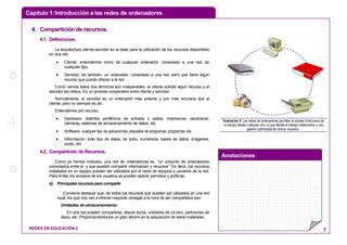Capítulo 1:Introducción a las redes de ordenadores
Anotaciones
REDES EN EDUCACIÓN 2 7
44.. CCoommppaarrttiicciióónn ddee rreeccuurrssooss..
4.1. Definiciones.
La arquitectura cliente-servidor es la base para la utilización de los recursos disponibles
en una red:
• Cliente: entendemos como tal cualquier ordenador, conectado a una red, de
cualquier tipo.
• Servidor: es también, un ordenador, conectado a una red, pero que tiene algún
recurso que puede ofrecer a la red.
Como vemos estos dos términos son inseparables, el cliente solicita algún recurso y el
servidor los ofrece. Es un proceso cooperativo entre cliente y servidor.
Normalmente, el servidor es un ordenador más potente y con más recursos que el
cliente, pero no siempre es así.
Entendemos por recurso:
• Hardware: distintos periféricos de entrada o salida, impresoras, escáneres,
cámaras, sistemas de almacenamiento de datos, etc.
• Software: cualquier tipo de aplicaciones, paquetes de programas, programas, etc.
• Información: todo tipo de datos; de texto, numéricos, bases de datos, imágenes,
audio, etc
4.2. Compartición de Recursos.
Como ya hemos indicado, una red de ordenadores es, “un conjunto de ordenadores
conectados entre sí y que pueden compartir información y recursos”. Es decir, los recursos
instalados en un equipo pueden ser utilizados por el resto de equipos y usuarios de la red.
Para limitar los accesos de los usuarios se pueden aplicar permisos y políticas.
a) Principales recursos para compartir.
Conviene destacar que, de todos los recursos que pueden ser utilizados en una red
local, los que nos van a ofrecer mayores ventajas a la hora de ser compartidos son:
Unidades de almacenamiento:
En una red pueden compartirse, discos duros, unidades de cd-rom, particiones de
disco, etc. Proporcionándonos un gran ahorro en la adquisición de estos materiales.
Ilustración 5: Las redes de ordenadores permiten el acceso a recursos de
un equipo desde cualquier otro, lo que facilita el trabajo colaborativo y una
gestión optimizada de dichos recursos .
 