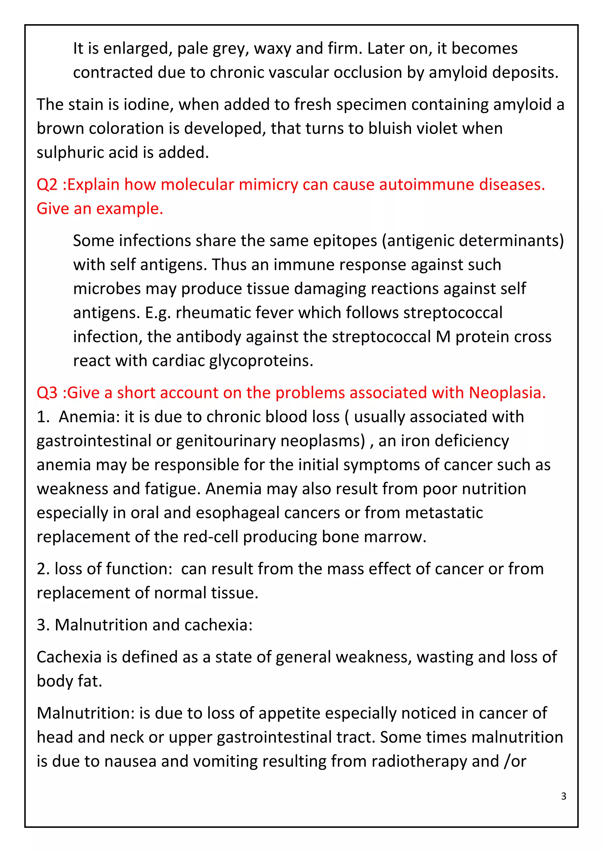 3
It is enlarged, pale grey, waxy and firm. Later on, it becomes
contracted due to chronic vascular occlusion by amyloid deposits.
The stain is iodine, when added to fresh specimen containing amyloid a
brown coloration is developed, that turns to bluish violet when
sulphuric acid is added.
Q2 :Explain how molecular mimicry can cause autoimmune diseases.
Give an example.
Some infections share the same epitopes (antigenic determinants)
with self antigens. Thus an immune response against such
microbes may produce tissue damaging reactions against self
antigens. E.g. rheumatic fever which follows streptococcal
infection, the antibody against the streptococcal M protein cross
react with cardiac glycoproteins.
Q3 :Give a short account on the problems associated with Neoplasia.
1. Anemia: it is due to chronic blood loss ( usually associated with
gastrointestinal or genitourinary neoplasms) , an iron deficiency
anemia may be responsible for the initial symptoms of cancer such as
weakness and fatigue. Anemia may also result from poor nutrition
especially in oral and esophageal cancers or from metastatic
replacement of the red-cell producing bone marrow.
2. loss of function: can result from the mass effect of cancer or from
replacement of normal tissue.
3. Malnutrition and cachexia:
Cachexia is defined as a state of general weakness, wasting and loss of
body fat.
Malnutrition: is due to loss of appetite especially noticed in cancer of
head and neck or upper gastrointestinal tract. Some times malnutrition
is due to nausea and vomiting resulting from radiotherapy and /or
 