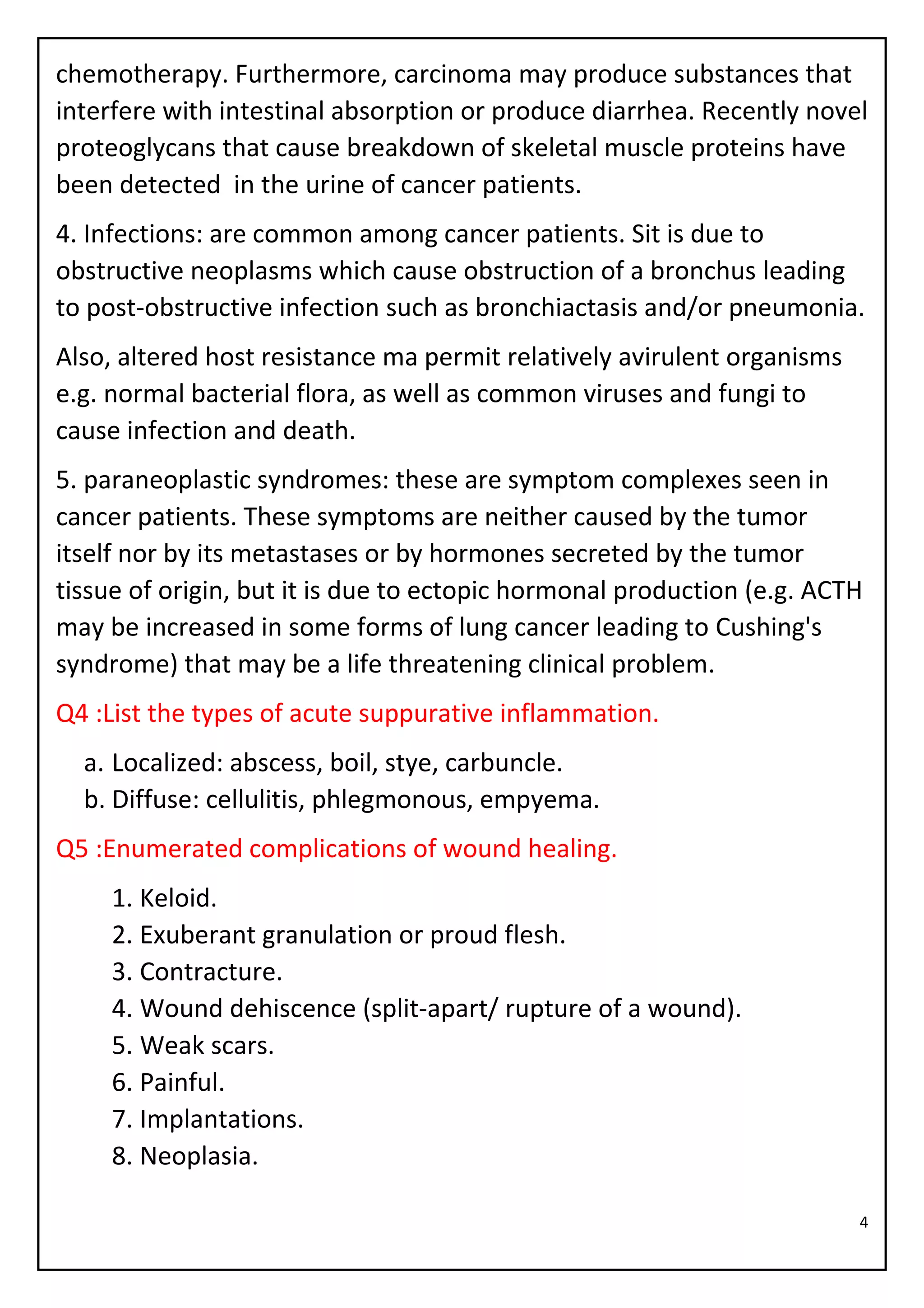 4
chemotherapy. Furthermore, carcinoma may produce substances that
interfere with intestinal absorption or produce diarrhea. Recently novel
proteoglycans that cause breakdown of skeletal muscle proteins have
been detected in the urine of cancer patients.
4. Infections: are common among cancer patients. Sit is due to
obstructive neoplasms which cause obstruction of a bronchus leading
to post-obstructive infection such as bronchiactasis and/or pneumonia.
Also, altered host resistance ma permit relatively avirulent organisms
e.g. normal bacterial flora, as well as common viruses and fungi to
cause infection and death.
5. paraneoplastic syndromes: these are symptom complexes seen in
cancer patients. These symptoms are neither caused by the tumor
itself nor by its metastases or by hormones secreted by the tumor
tissue of origin, but it is due to ectopic hormonal production (e.g. ACTH
may be increased in some forms of lung cancer leading to Cushing's
syndrome) that may be a life threatening clinical problem.
Q4 :List the types of acute suppurative inflammation.
a. Localized: abscess, boil, stye, carbuncle.
b. Diffuse: cellulitis, phlegmonous, empyema.
Q5 :Enumerated complications of wound healing.
1. Keloid.
2. Exuberant granulation or proud flesh.
3. Contracture.
4. Wound dehiscence (split-apart/ rupture of a wound).
5. Weak scars.
6. Painful.
7. Implantations.
8. Neoplasia.
 