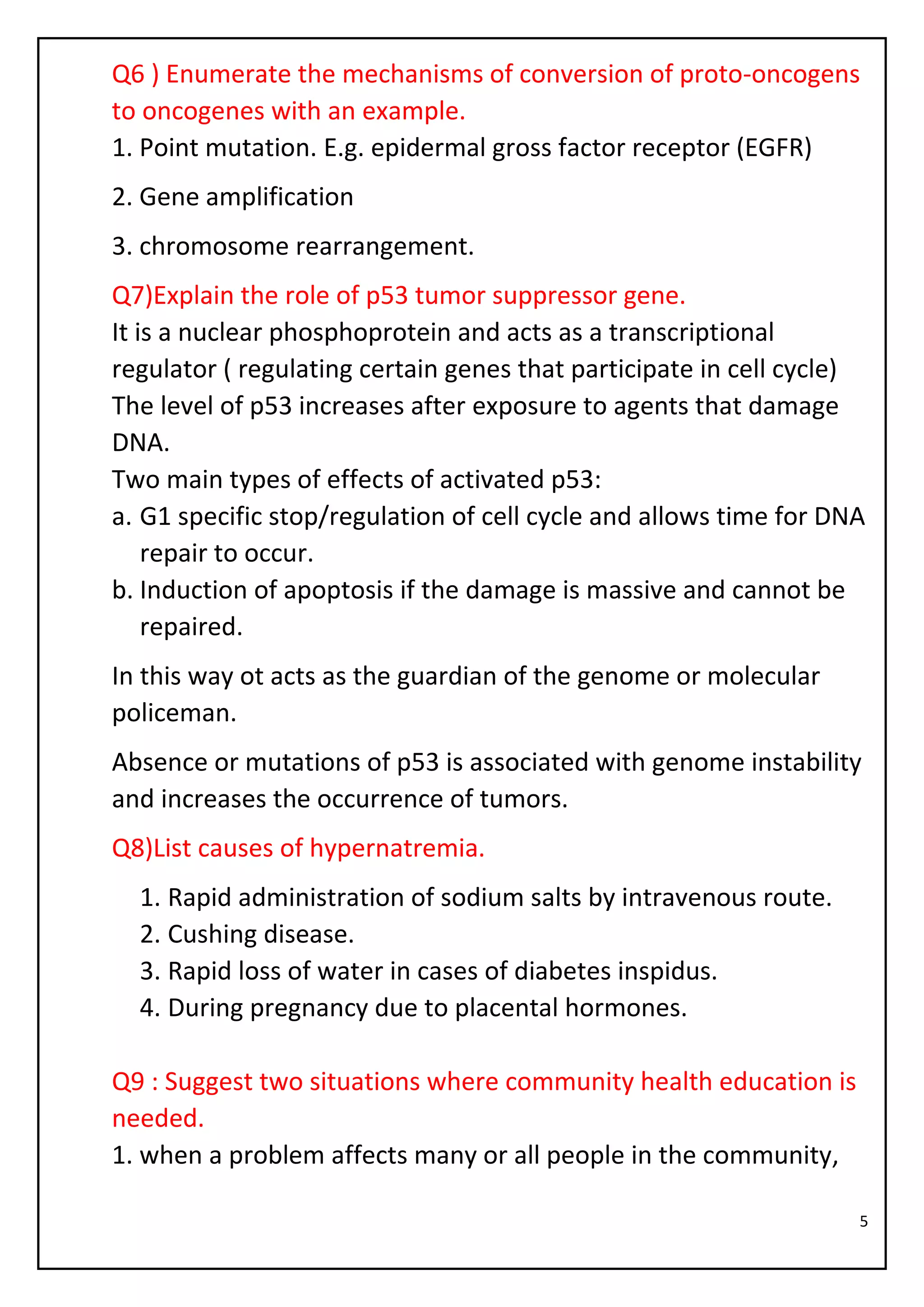 5
Q6 ) Enumerate the mechanisms of conversion of proto-oncogens
to oncogenes with an example.
1. Point mutation. E.g. epidermal gross factor receptor (EGFR)
2. Gene amplification
3. chromosome rearrangement.
Q7)Explain the role of p53 tumor suppressor gene.
It is a nuclear phosphoprotein and acts as a transcriptional
regulator ( regulating certain genes that participate in cell cycle)
The level of p53 increases after exposure to agents that damage
DNA.
Two main types of effects of activated p53:
a. G1 specific stop/regulation of cell cycle and allows time for DNA
repair to occur.
b. Induction of apoptosis if the damage is massive and cannot be
repaired.
In this way ot acts as the guardian of the genome or molecular
policeman.
Absence or mutations of p53 is associated with genome instability
and increases the occurrence of tumors.
Q8)List causes of hypernatremia.
1. Rapid administration of sodium salts by intravenous route.
2. Cushing disease.
3. Rapid loss of water in cases of diabetes inspidus.
4. During pregnancy due to placental hormones.
Q9 : Suggest two situations where community health education is
needed.
1. when a problem affects many or all people in the community,
 