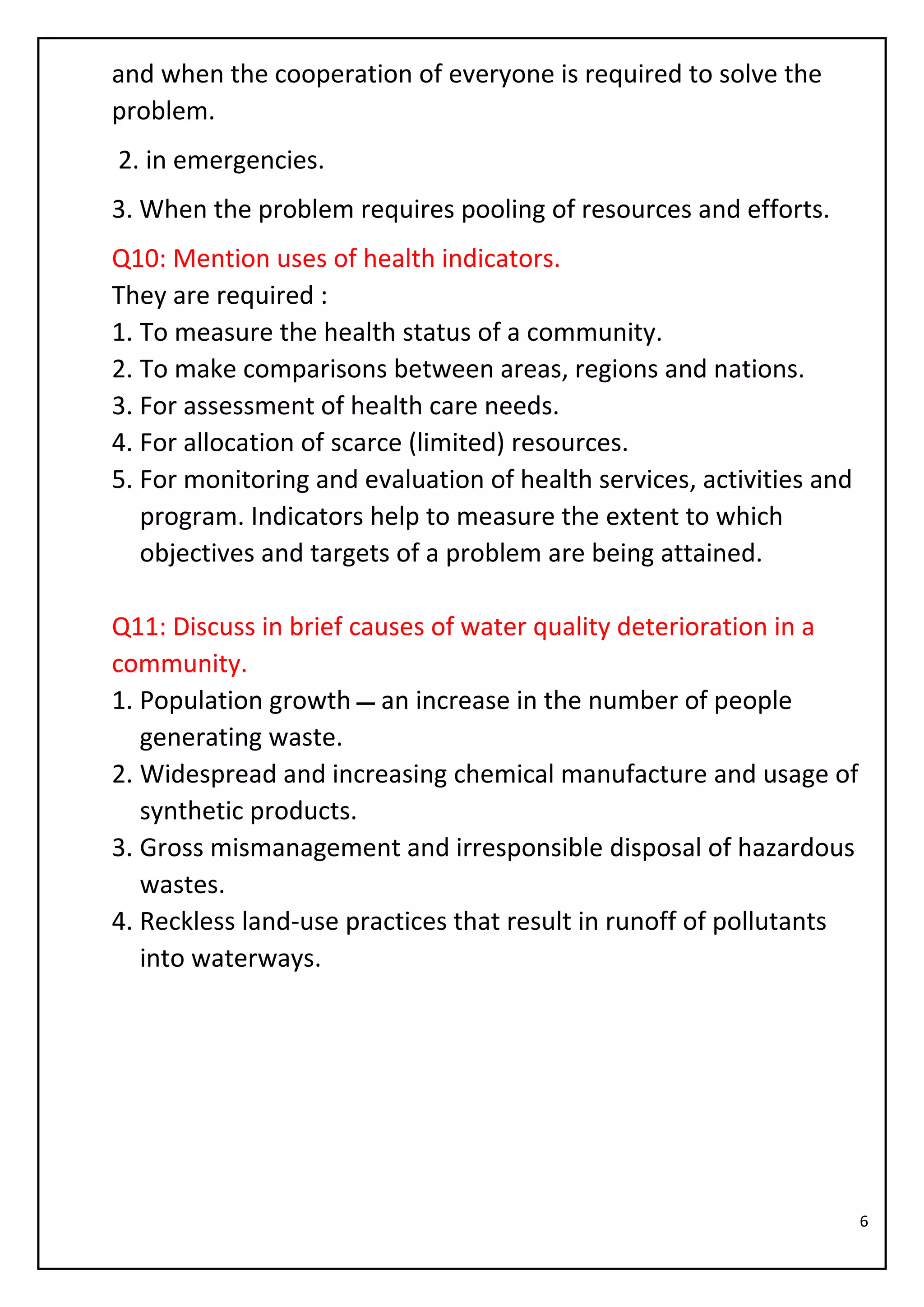 6
and when the cooperation of everyone is required to solve the
problem.
2. in emergencies.
3. When the problem requires pooling of resources and efforts.
Q10: Mention uses of health indicators.
They are required :
1. To measure the health status of a community.
2. To make comparisons between areas, regions and nations.
3. For assessment of health care needs.
4. For allocation of scarce (limited) resources.
5. For monitoring and evaluation of health services, activities and
program. Indicators help to measure the extent to which
objectives and targets of a problem are being attained.
Q11: Discuss in brief causes of water quality deterioration in a
community.
1. Population growth ‫ـــ‬ an increase in the number of people
generating waste.
2. Widespread and increasing chemical manufacture and usage of
synthetic products.
3. Gross mismanagement and irresponsible disposal of hazardous
wastes.
4. Reckless land-use practices that result in runoff of pollutants
into waterways.
 