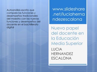 Autoanálisis escrito que     www.slideshare
compare las funciones y
desempeños tradicionales     .net/luciaherna
del maestro con las nuevas
funciones y desempeños del
                             ndezescalona
docente en el bachillerato
digital
                             Nuevo papel
                             del docente en
                             la Educación
                             Media Superior
                             LUCIA
                             HERNANDEZ
                             ESCALONA
 