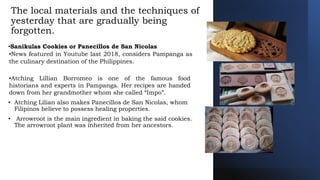 The local materials and the techniques of
yesterday that are gradually being
forgotten.
•Sanikulas Cookies or Panecillos de San Nicolas
•News featured in Youtube last 2018, considers Pampanga as
the culinary destination of the Philippines.
•Atching Lillian Borromeo is one of the famous food
historians and experts in Pampanga. Her recipes are handed
down from her grandmother whom she called “Impo”.
• Atching Lilian also makes Panecillos de San Nicolas, whom
Filipinos believe to possess healing properties.
• Arrowroot is the main ingredient in baking the said cookies.
The arrowroot plant was inherited from her ancestors.
 