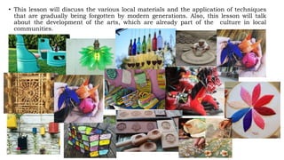 • This lesson will discuss the various local materials and the application of techniques
that are gradually being forgotten by modern generations. Also, this lesson will talk
about the development of the arts, which are already part of the culture in local
communities.
 