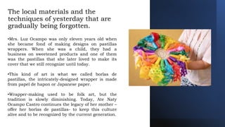 The local materials and the
techniques of yesterday that are
gradually being forgotten.
•Mrs. Luz Ocampo was only eleven years old when
she became fond of making designs on pastillas
wrappers. When she was a child, they had a
business on sweetened products and one of them
was the pastillas that she later loved to make its
cover that we still recognize until today.
•This kind of art is what we called borlas de
pastillas, the intricately-designed wrapper is made
from papel de hapon or Japanese paper.
•Wrapper-making used to be folk art, but the
tradition is slowly diminishing. Today, Ate Naty
Ocampo Castro continues the legacy of her mother –
offer her borlas de pastillas- to keep this culture
alive and to be recognized by the current generation.
 