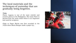 The local materials and the
techniques of yesterday that are
gradually being forgotten.
•Taka
•Paete, Laguna is one of the most colorful and
creative places in the Philippines. The name Paete is
derived from the word chisel which is an important
tool used for sculpture.
•Taka or Paper Mache was first recorded in the
1920s when Maria Bangue made a paper toy..
 