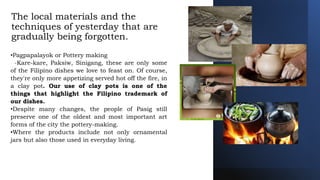 The local materials and the
techniques of yesterday that are
gradually being forgotten.
•Pagpapalayok or Pottery making
-Kare-kare, Paksiw, Sinigang, these are only some
of the Filipino dishes we love to feast on. Of course,
they're only more appetizing served hot off the fire, in
a clay pot. Our use of clay pots is one of the
things that highlight the Filipino trademark of
our dishes.
•Despite many changes, the people of Pasig still
preserve one of the oldest and most important art
forms of the city the pottery-making.
•Where the products include not only ornamental
jars but also those used in everyday living.
 