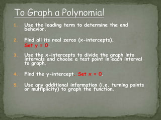 To Graph a PolynomialUse the leading term to determine the end behavior.Find all its real zeros (x-intercepts).  Set y = 0.Use the x-intercepts to divide the graph into intervals and choose a test point in each interval to graph.Find the y-intercept. Set x = 0.Use any additional information (i.e. turning points or multiplicity) to graph the function.